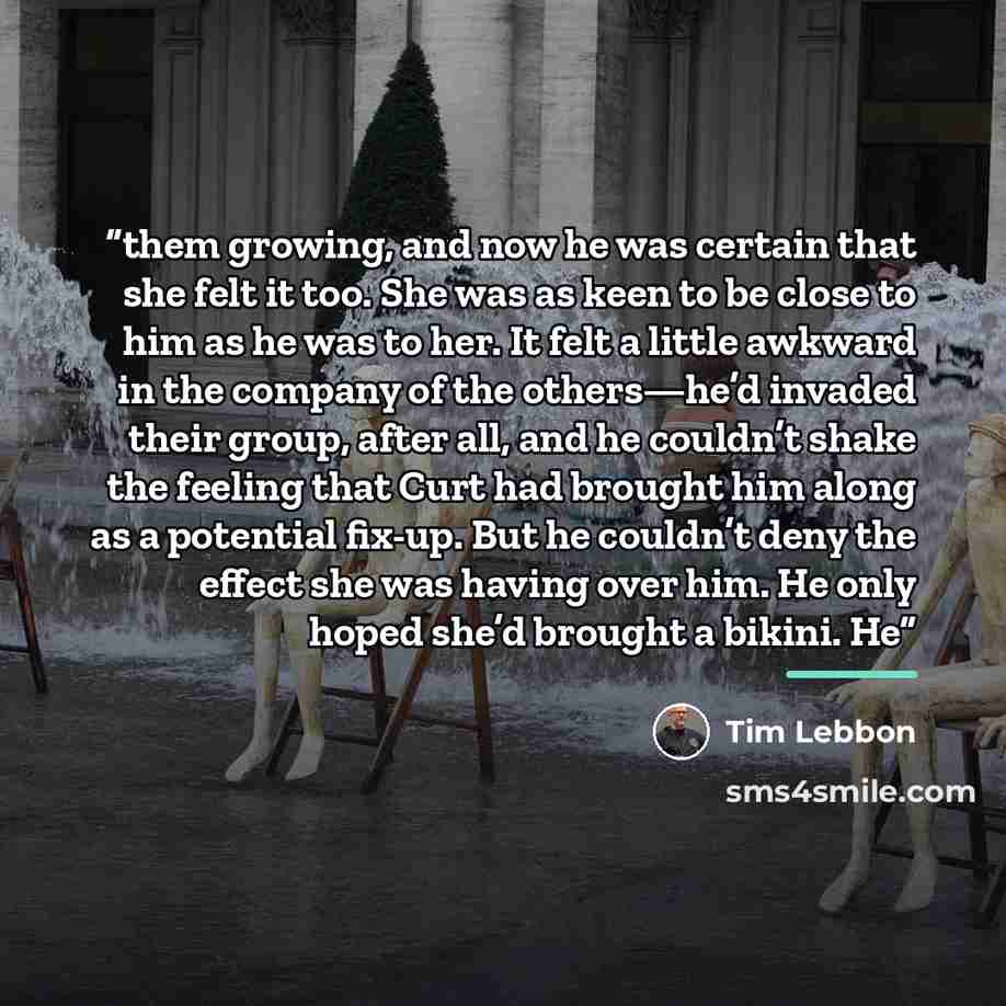 “them growing, and now he was certain that she felt it too. She was as keen to be close to him as he was to her. It felt a little awkward in the company of the others—he’d invaded their group, after all, and he couldn’t shake the feeling that Curt had brought him along as a potential fix-up. But he…” quote by Tim Lebbon