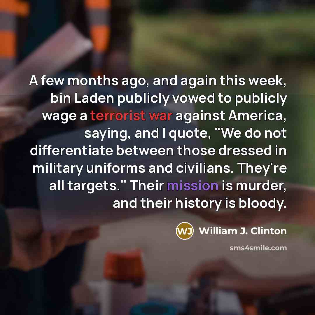“A few months ago, and again this week, bin Laden publicly vowed to publicly wage a terrorist war against America, saying, and I quote, "We do not differentiate between those dressed in military uniforms and civilians. They're all targets." Their mission is murder, and their history is bloody.” quote by William J. Clinton