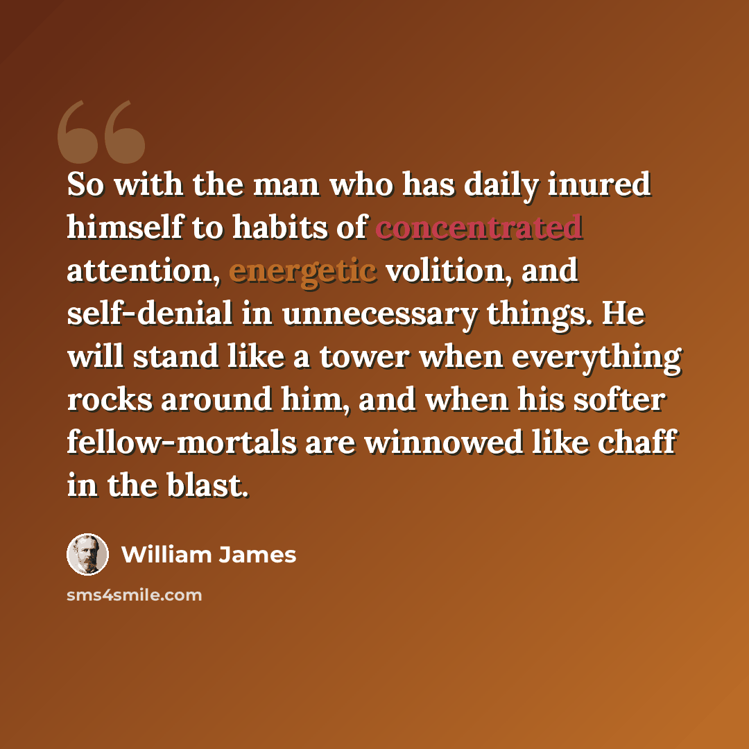 “So with the man who has daily inured himself to habits of concentrated attention, energetic volition, and self-denial in unnecessary things. He will stand like a tower when everything rocks around him, and when his softer fellow-mortals are winnowed like chaff in the blast.” quote by William James