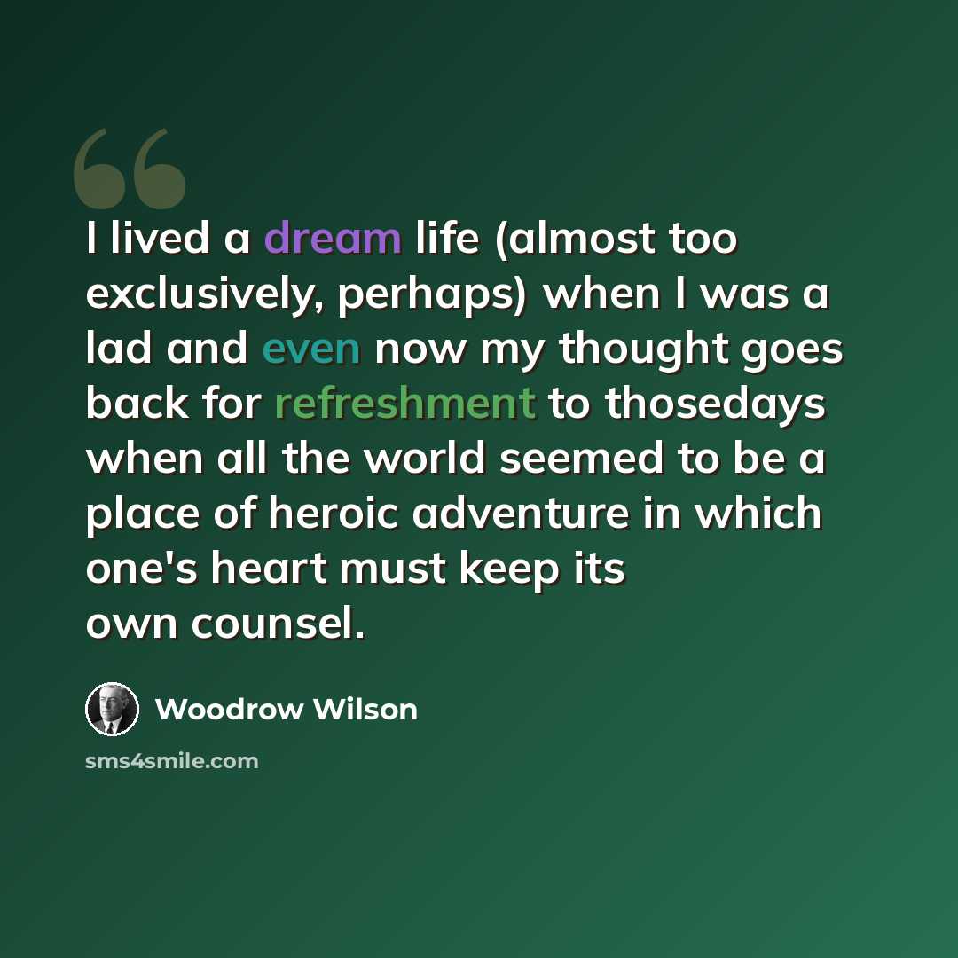 “I lived a dream life (almost too exclusively, perhaps) when I was a lad and even now my thought goes back for refreshment to thosedays when all the world seemed to be a place of heroic adventure in which one's heart must keep its own counsel.” quote by Woodrow Wilson