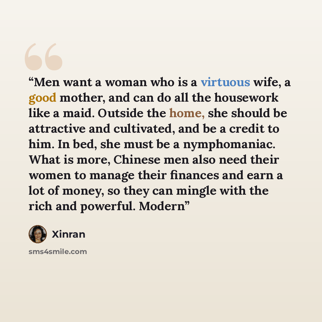 “Men want a woman who is a virtuous wife, a good mother, and can do all the housework like a maid. Outside the home, she should be attractive and cultivated, and be a credit to him. In bed, she must be a nymphomaniac. What is more, Chinese men also need their women to manage their finances and earn…” quote by Xinran