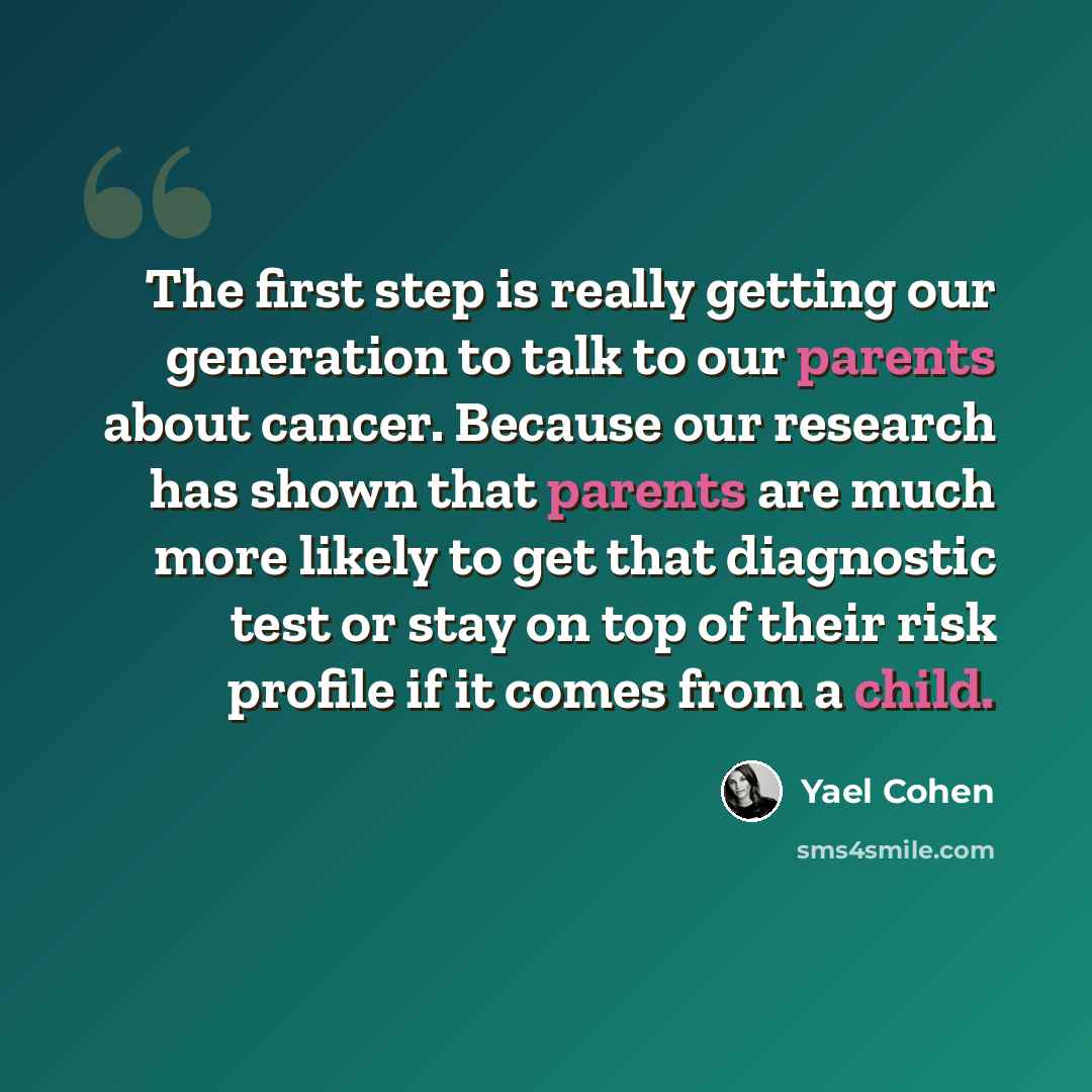 “The first step is really getting our generation to talk to our parents about cancer. Because our research has shown that parents are much more likely to get that diagnostic test or stay on top of their risk profile if it comes from a child.” quote by Yael Cohen