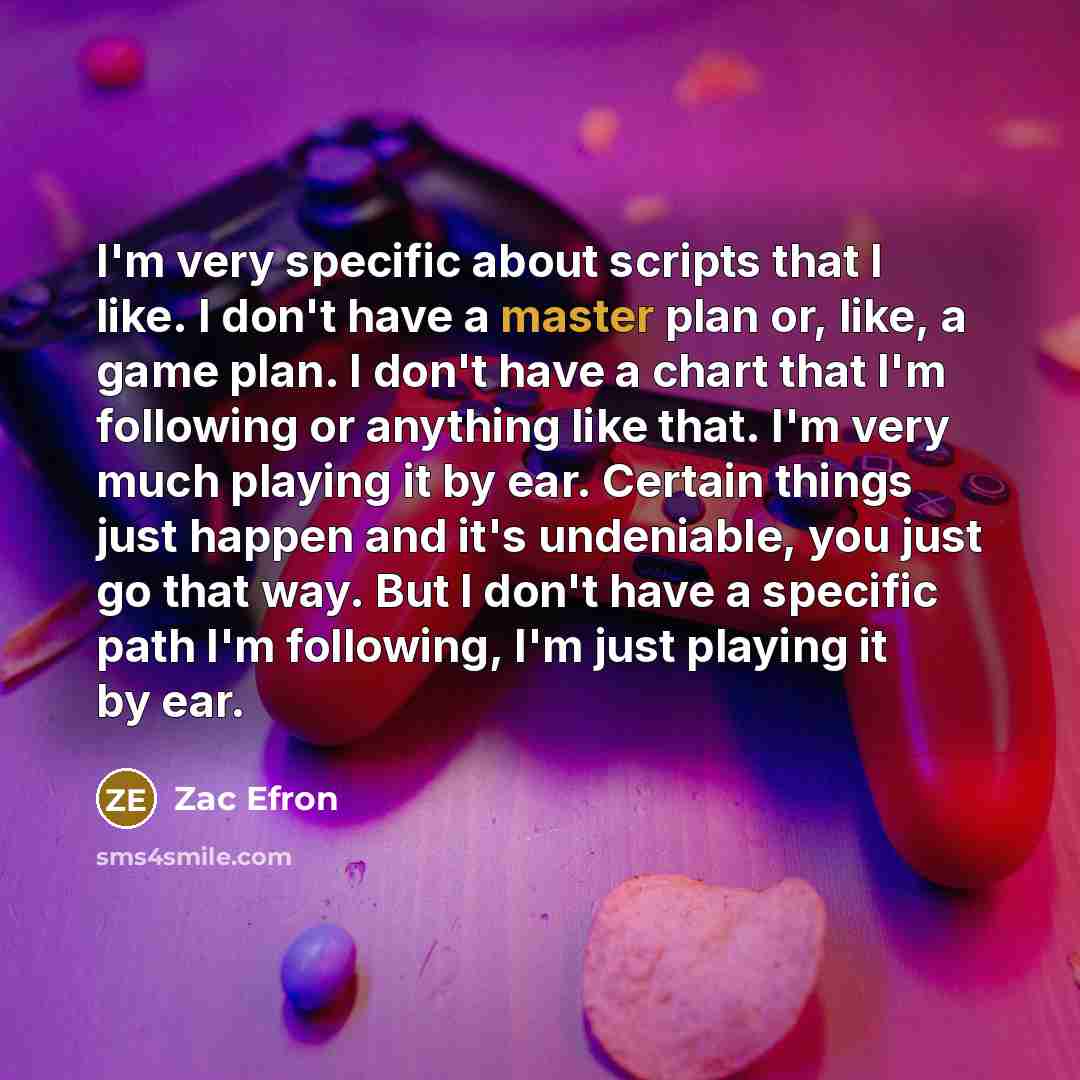 “I'm very specific about scripts that I like. I don't have a master plan or, like, a game plan. I don't have a chart that I'm following or anything like that. I'm very much playing it by ear. Certain things just happen and it's undeniable, you just go that way. But I don't have a specific path I'm…” quote by Zac Efron