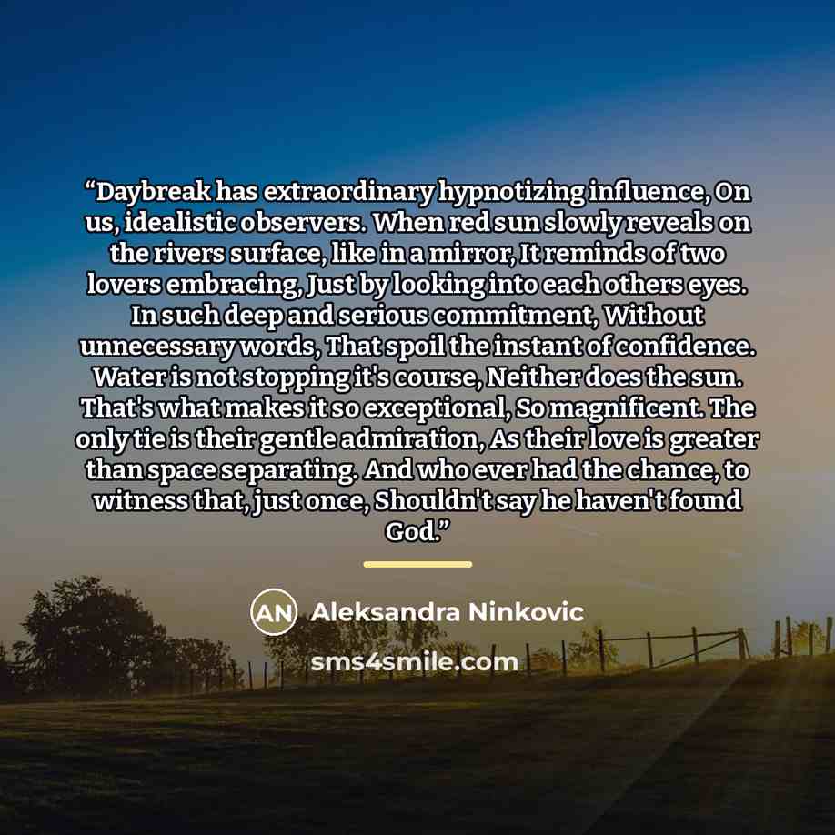 “Daybreak has extraordinary hypnotizing influence, On us, idealistic observers. When red sun slowly reveals on the rivers surface, like in a mirror, It reminds of two lovers embracing, Just by looking into each others eyes. In such deep and serious commitment, Without unnecessary words, That spoil…” quote by Aleksandra Ninkovic