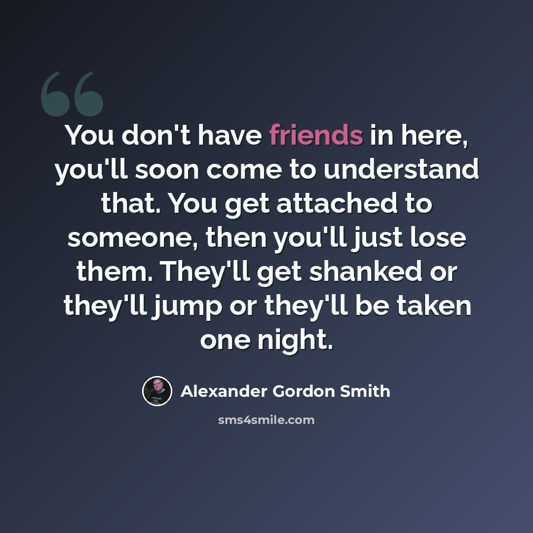 “You don't have friends in here, you'll soon come to understand that. You get attached to someone, then you'll just lose them. They'll get shanked or they'll jump or they'll be taken one night.” quote by Alexander Gordon Smith