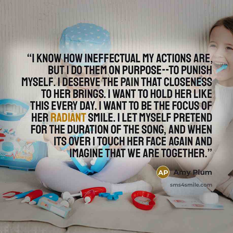 “I know how ineffectual my actions are, but I do them on purpose--to punish myself. I deserve the pain that closeness to her brings. I want to hold her like this every day. I want to be the focus of her radiant smile. I let myself pretend for the duration of the song, and when its over I touch her…” quote by Amy Plum