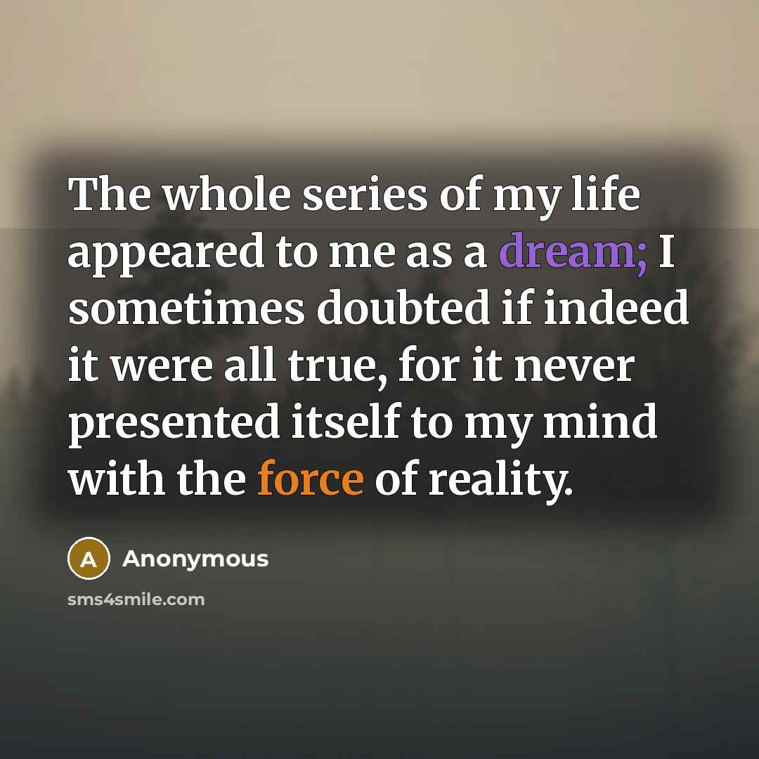 “The whole series of my life appeared to me as a dream; I sometimes doubted if indeed it were all true, for it never presented itself to my mind with the force of reality.” quote by Anonymous