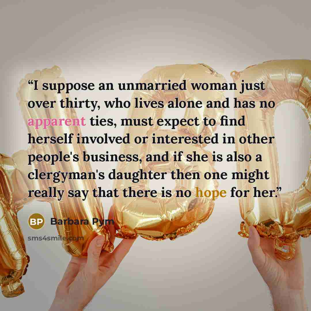 “I suppose an unmarried woman just over thirty, who lives alone and has no apparent ties, must expect to find herself involved or interested in other people's business, and if she is also a clergyman's daughter then one might really say that there is no hope for her.” quote by Barbara Pym
