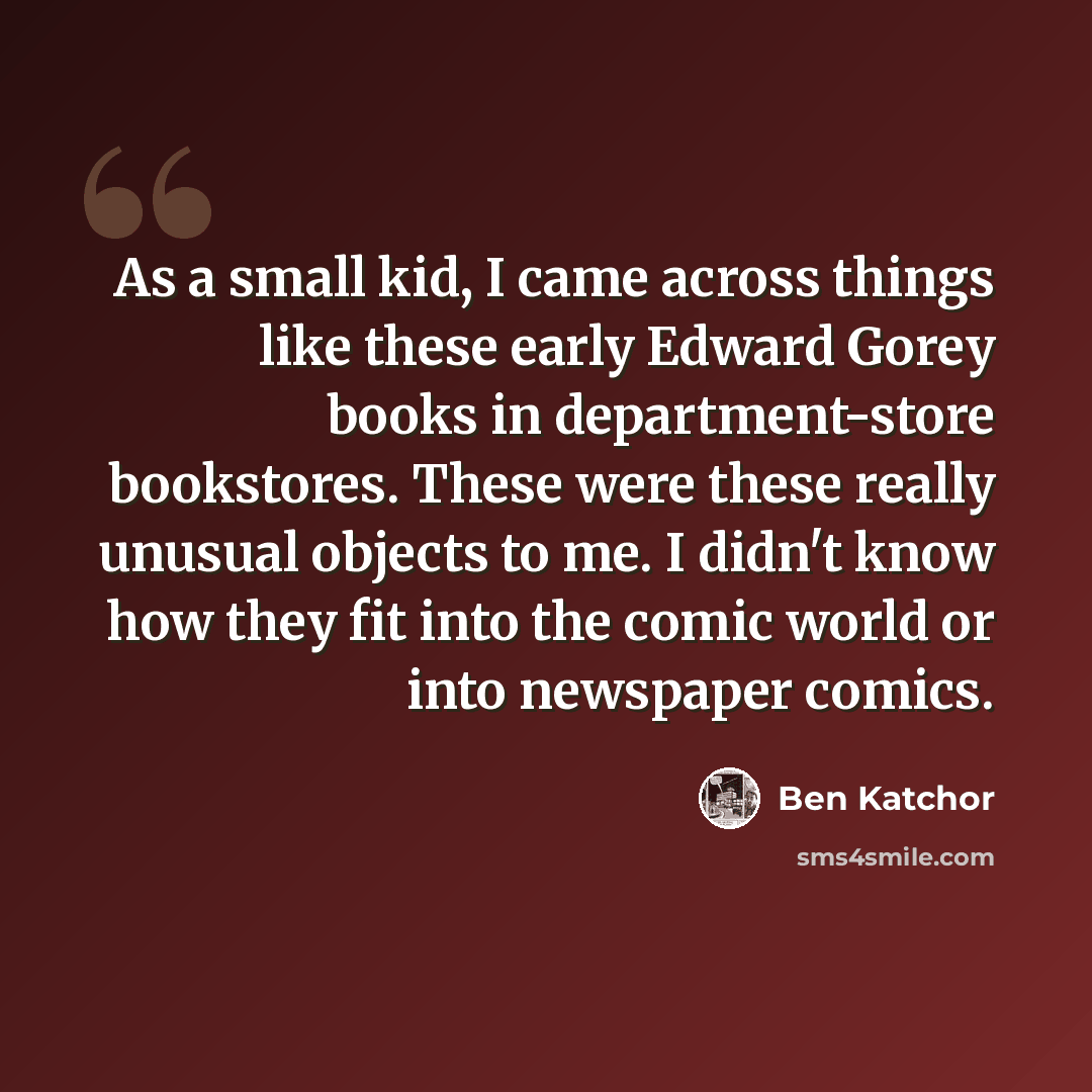 “As a small kid, I came across things like these early Edward Gorey books in department-store bookstores. These were these really unusual objects to me. I didn't know how they fit into the comic world or into newspaper comics.” quote by Ben Katchor