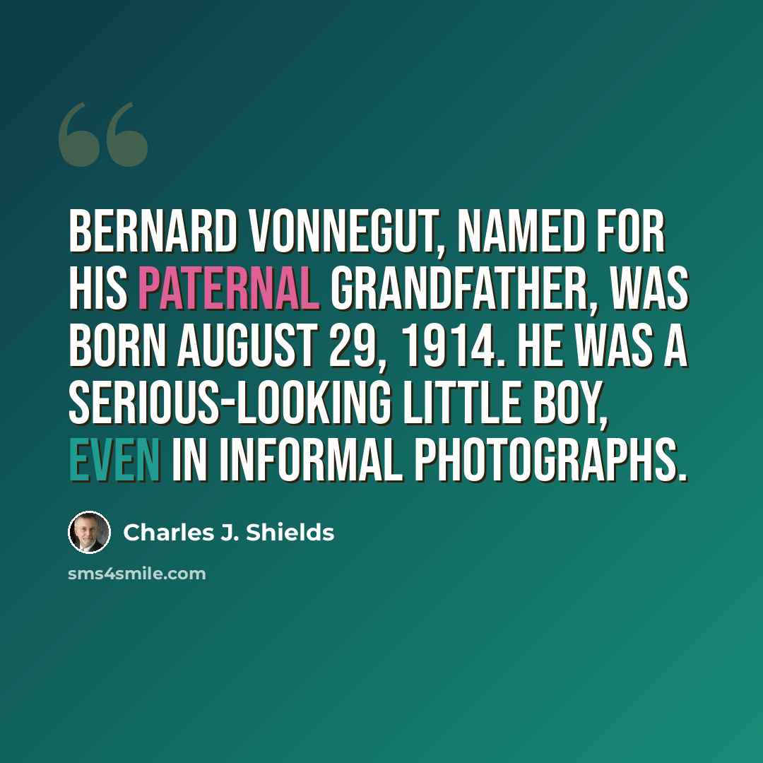 “Bernard Vonnegut, named for his paternal grandfather, was born August 29, 1914. He was a serious-looking little boy, even in informal photographs.” quote by Charles J. Shields