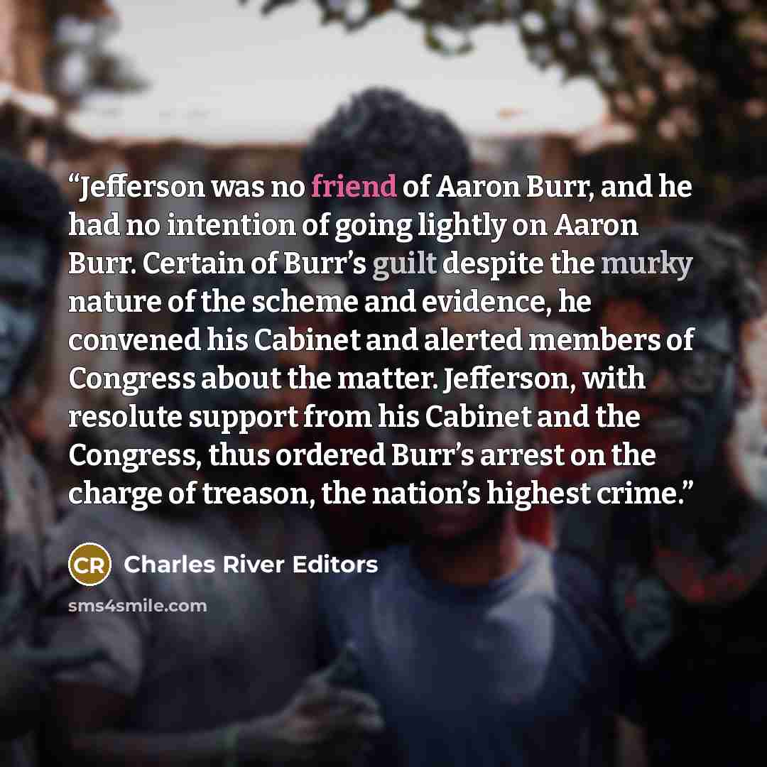 “Jefferson was no friend of Aaron Burr, and he had no intention of going lightly on Aaron Burr. Certain of Burr’s guilt despite the murky nature of the scheme and evidence, he convened his Cabinet and alerted members of Congress about the matter. Jefferson, with resolute support from his Cabinet…” quote by Charles River Editors
