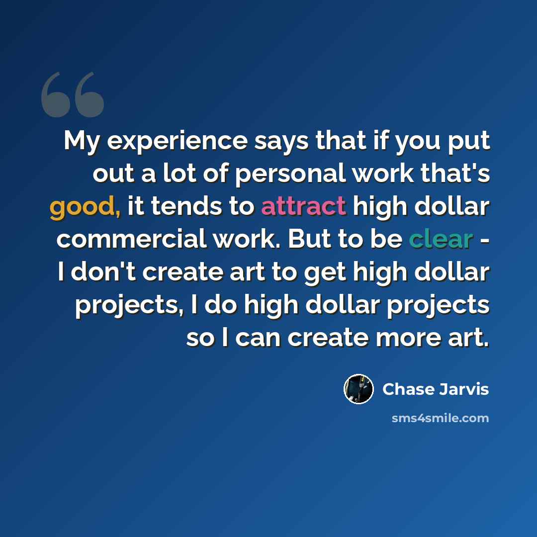 “My experience says that if you put out a lot of personal work that's good, it tends to attract high dollar commercial work. But to be clear - I don't create art to get high dollar projects, I do high dollar projects so I can create more art.” quote by Chase Jarvis