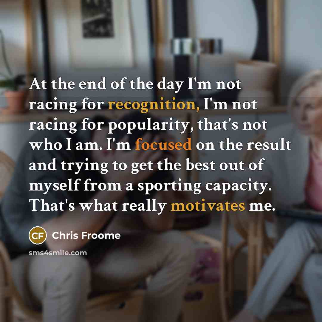 “At the end of the day I'm not racing for recognition, I'm not racing for popularity, that's not who I am. I'm focused on the result and trying to get the best out of myself from a sporting capacity. That's what really motivates me.” quote by Chris Froome
