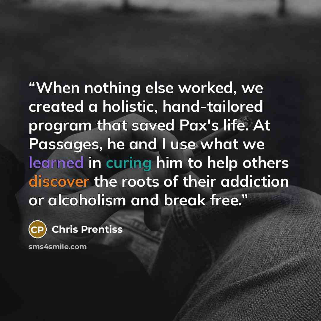 “When nothing else worked, we created a holistic, hand-tailored program that saved Pax's life. At Passages, he and I use what we learned in curing him to help others discover the roots of their addiction or alcoholism and break free.” quote by Chris Prentiss