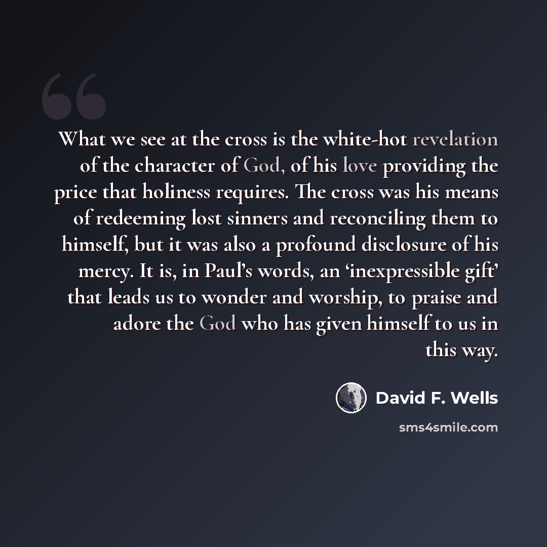 “What we see at the cross is the white-hot revelation of the character of God, of his love providing the price that holiness requires. The cross was his means of redeeming lost sinners and reconciling them to himself, but it was also a profound disclosure of his mercy. It is, in Paul’s words, an…” quote by David F. Wells