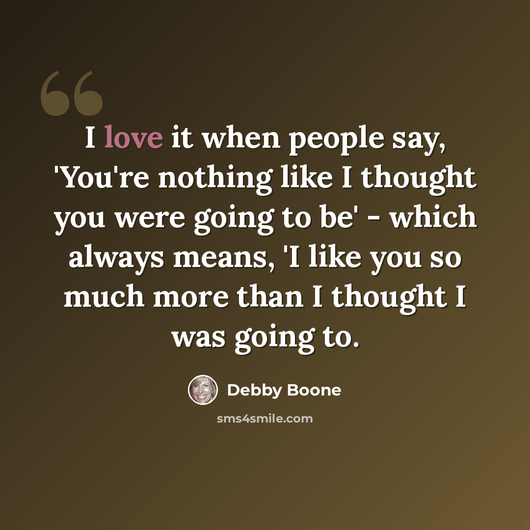 “I love it when people say, 'You're nothing like I thought you were going to be' - which always means, 'I like you so much more than I thought I was going to.” quote by Debby Boone