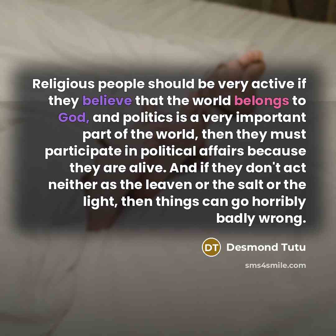 “Religious people should be very active if they believe that the world belongs to God, and politics is a very important part of the world, then they must participate in political affairs because they are alive. And if they don't act neither as the leaven or the salt or the light, then things can go…” quote by Desmond Tutu