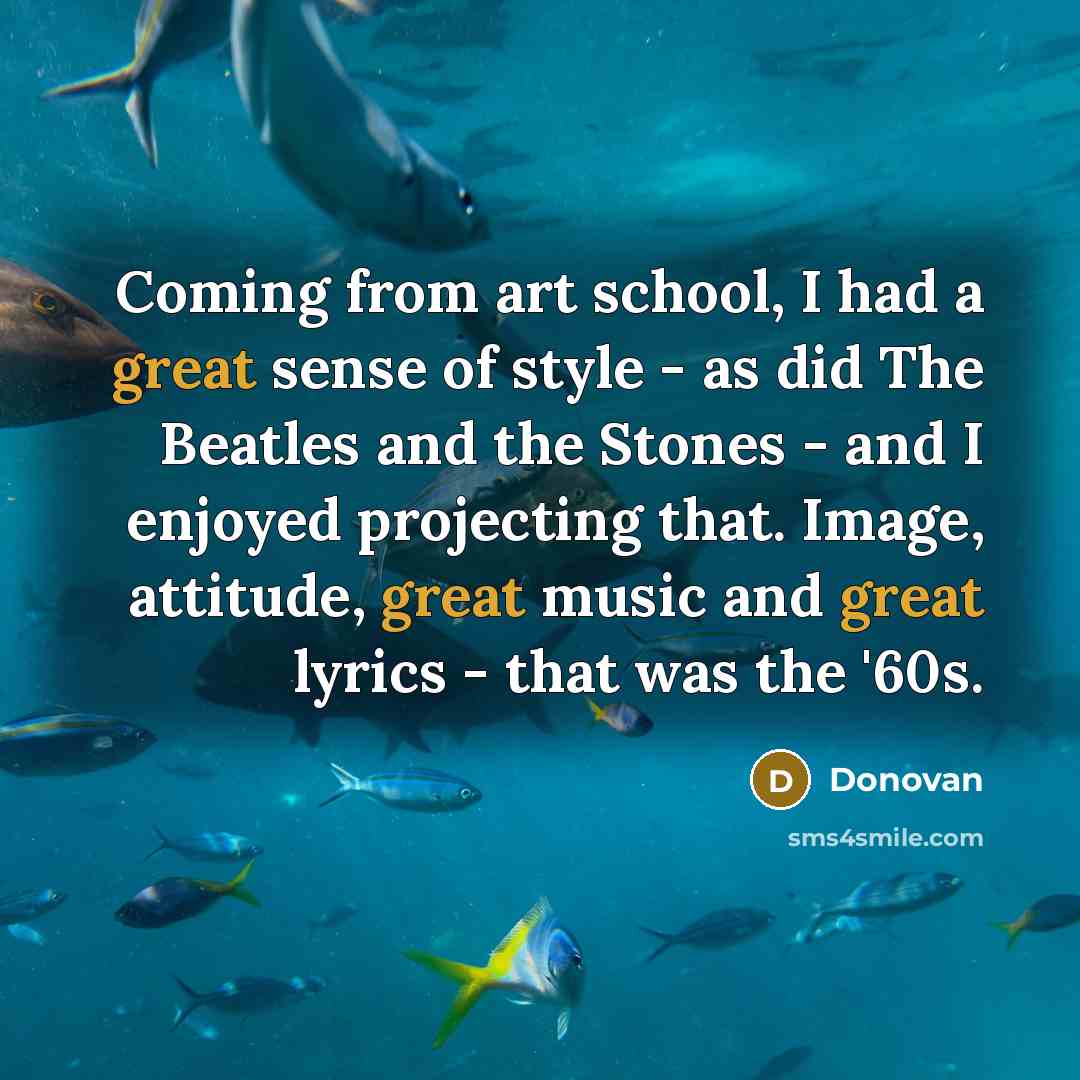 “Coming from art school, I had a great sense of style - as did The Beatles and the Stones - and I enjoyed projecting that. Image, attitude, great music and great lyrics - that was the '60s.” quote by Donovan