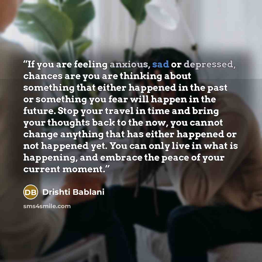 “If you are feeling anxious, sad or depressed, chances are you are thinking about something that either happened in the past or something you fear will happen in the future. Stop your travel in time and bring your thoughts back to the now, you cannot change anything that has either happened or not…” quote by Drishti Bablani
