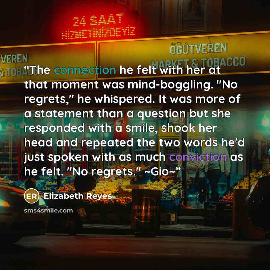 “The connection he felt with her at that moment was mind-boggling. "No regrets," he whispered. It was more of a statement than a question but she responded with a smile, shook her head and repeated the two words he'd just spoken with as much conviction as he felt. "No regrets." ~Gio~” quote by Elizabeth Reyes