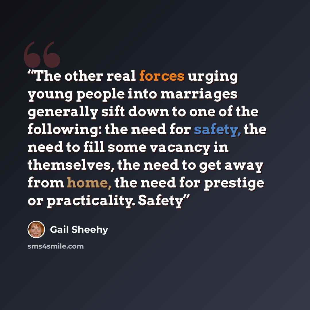 “The other real forces urging young people into marriages generally sift down to one of the following: the need for safety, the need to fill some vacancy in themselves, the need to get away from home, the need for prestige or practicality. Safety” quote by Gail Sheehy