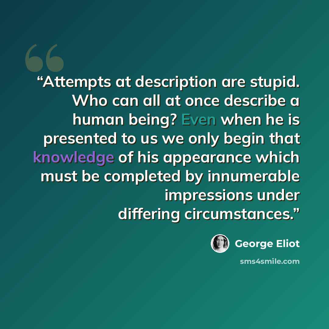 “Attempts at description are stupid. Who can all at once describe a human being? Even when he is presented to us we only begin that knowledge of his appearance which must be completed by innumerable impressions under differing circumstances.” quote by George Eliot