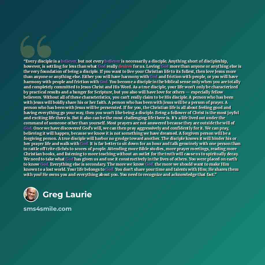 “Every disciple is a believer, but not every believer is necessarily a disciple. Anything short of discipleship, however, is settling for less than what God really desires for us. Loving God more than anyone or anything else is the very foundation of being a disciple. If you want to live your…” quote by Greg Laurie