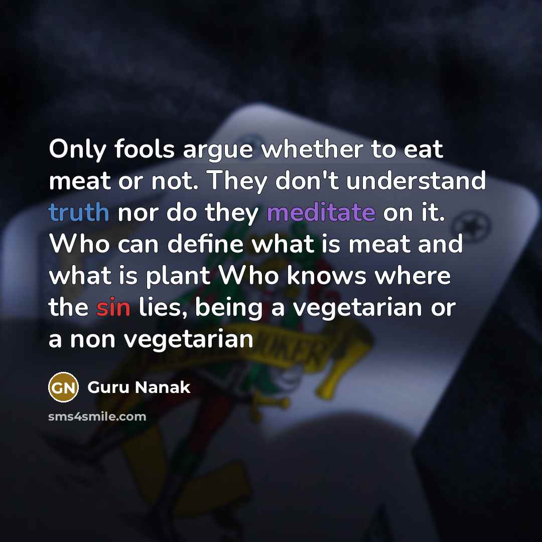 “Only fools argue whether to eat meat or not. They don't understand truth nor do they meditate on it. Who can define what is meat and what is plant Who knows where the sin lies, being a vegetarian or a non vegetarian” quote by Guru Nanak