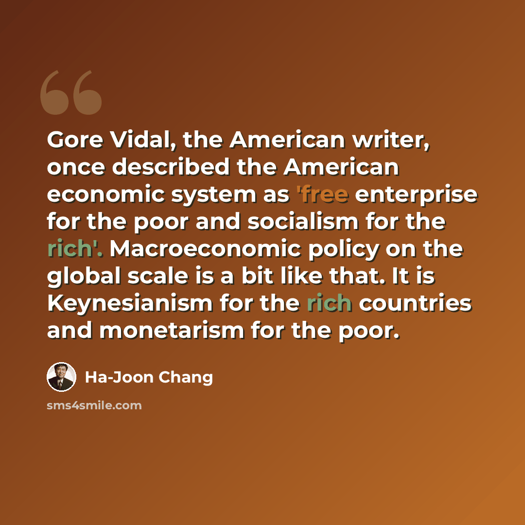 “Gore Vidal, the American writer, once described the American economic system as 'free enterprise for the poor and socialism for the rich'. Macroeconomic policy on the global scale is a bit like that. It is Keynesianism for the rich countries and monetarism for the poor.” quote by Ha-Joon Chang