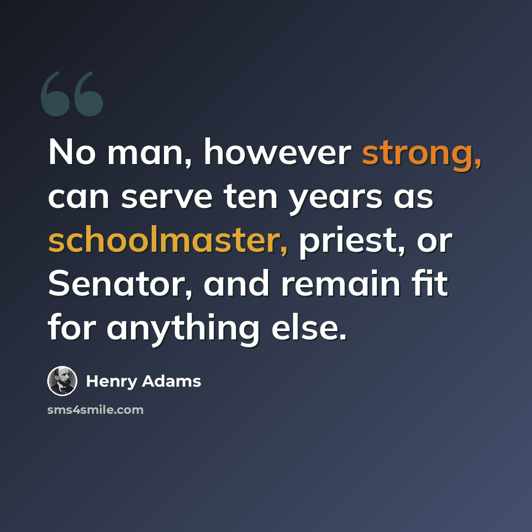 “No man, however strong, can serve ten years as schoolmaster, priest, or Senator, and remain fit for anything else.” quote by Henry Adams