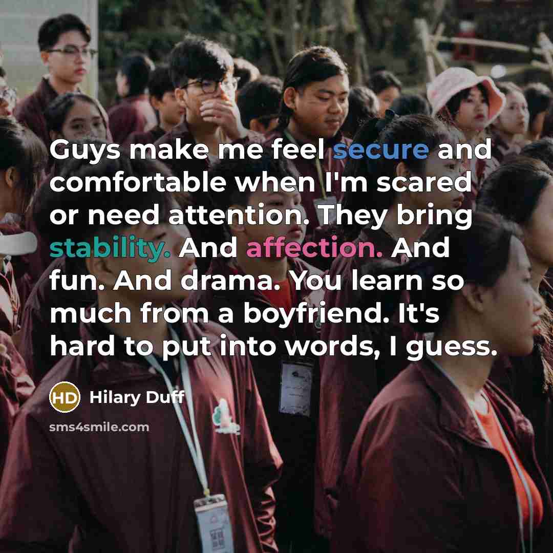 “Guys make me feel secure and comfortable when I'm scared or need attention. They bring stability. And affection. And fun. And drama. You learn so much from a boyfriend. It's hard to put into words, I guess.” quote by Hilary Duff