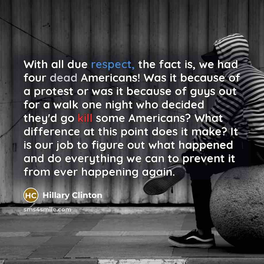 “With all due respect, the fact is, we had four dead Americans! Was it because of a protest or was it because of guys out for a walk one night who decided they'd go kill some Americans? What difference at this point does it make? It is our job to figure out what happened and do everything we can to…” quote by Hillary Clinton
