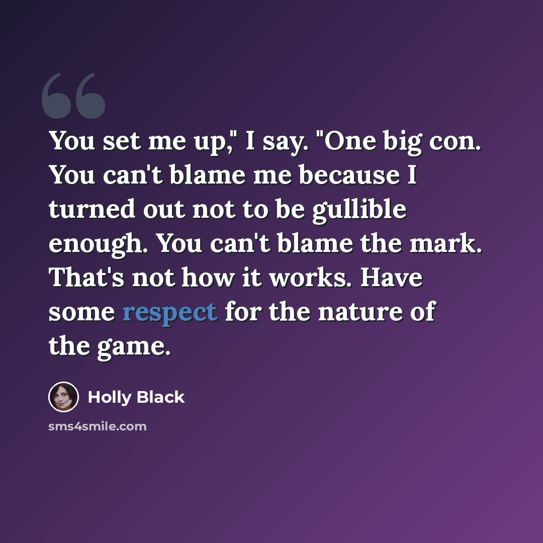 “You set me up," I say. "One big con. You can't blame me because I turned out not to be gullible enough. You can't blame the mark. That's not how it works. Have some respect for the nature of the game.” quote by Holly Black