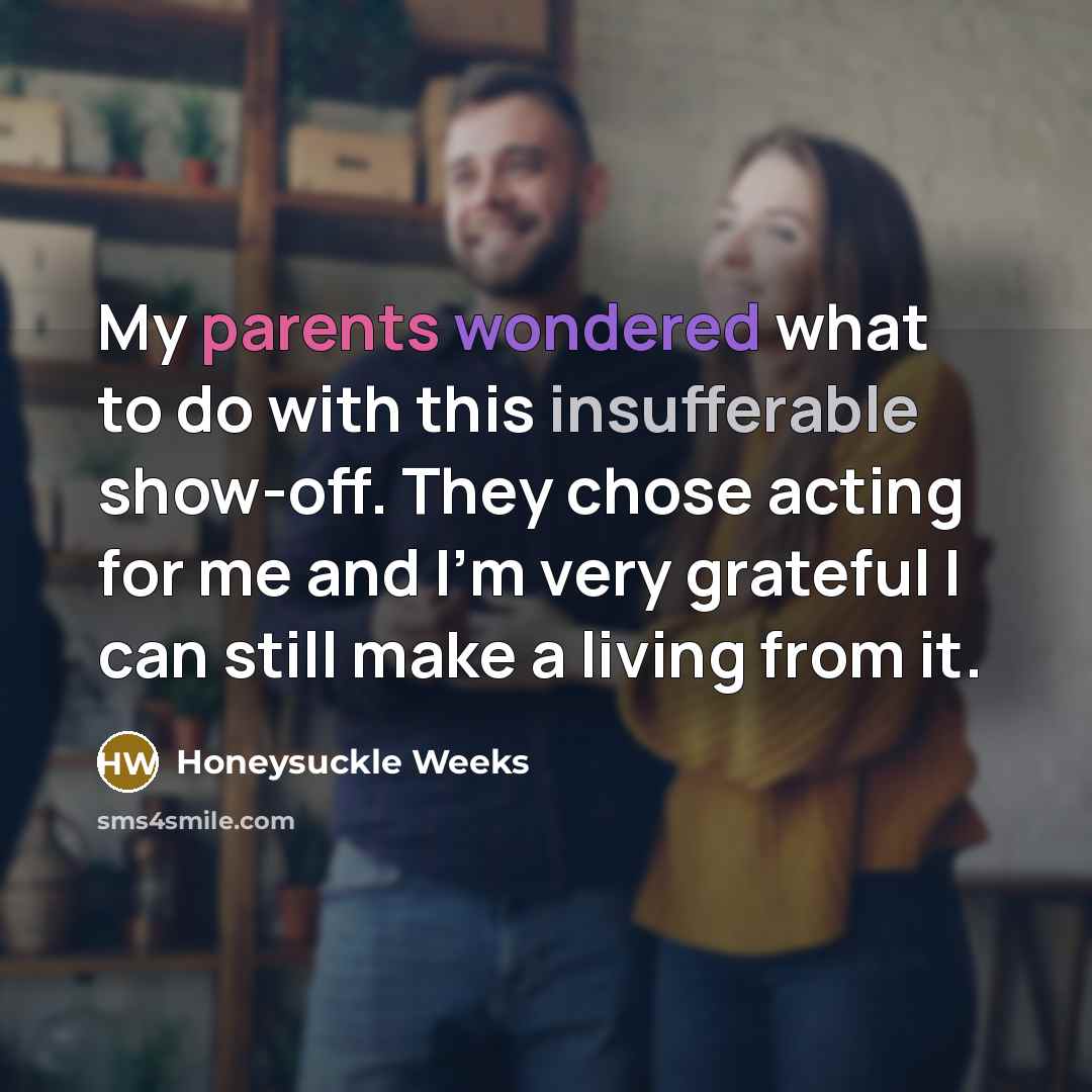 “My parents wondered what to do with this insufferable show-off. They chose acting for me and I'm very grateful I can still make a living from it.” quote by Honeysuckle Weeks