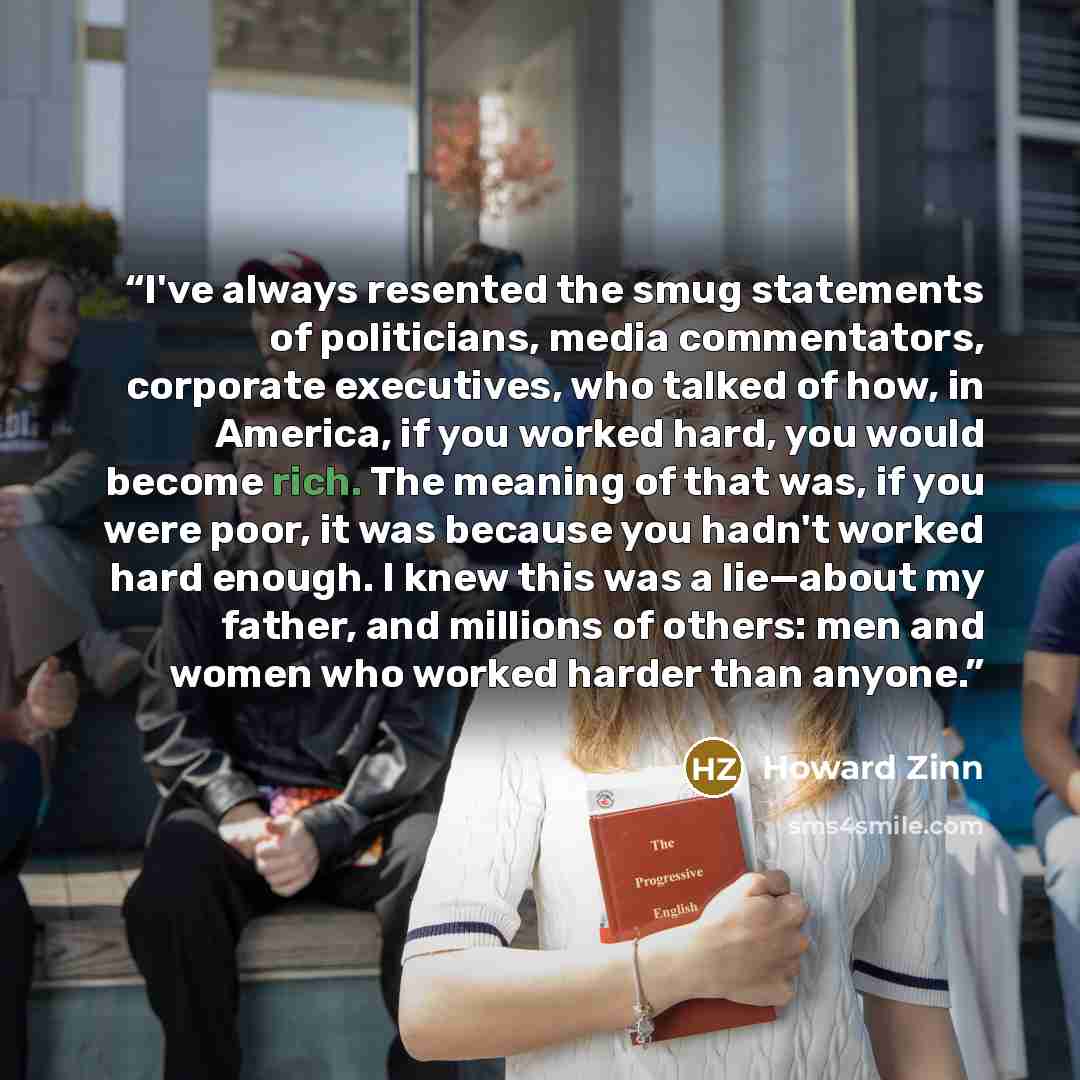 “I've always resented the smug statements of politicians, media commentators, corporate executives, who talked of how, in America, if you worked hard, you would become rich. The meaning of that was, if you were poor, it was because you hadn't worked hard enough. I knew this was a lie—about my…” quote by Howard Zinn