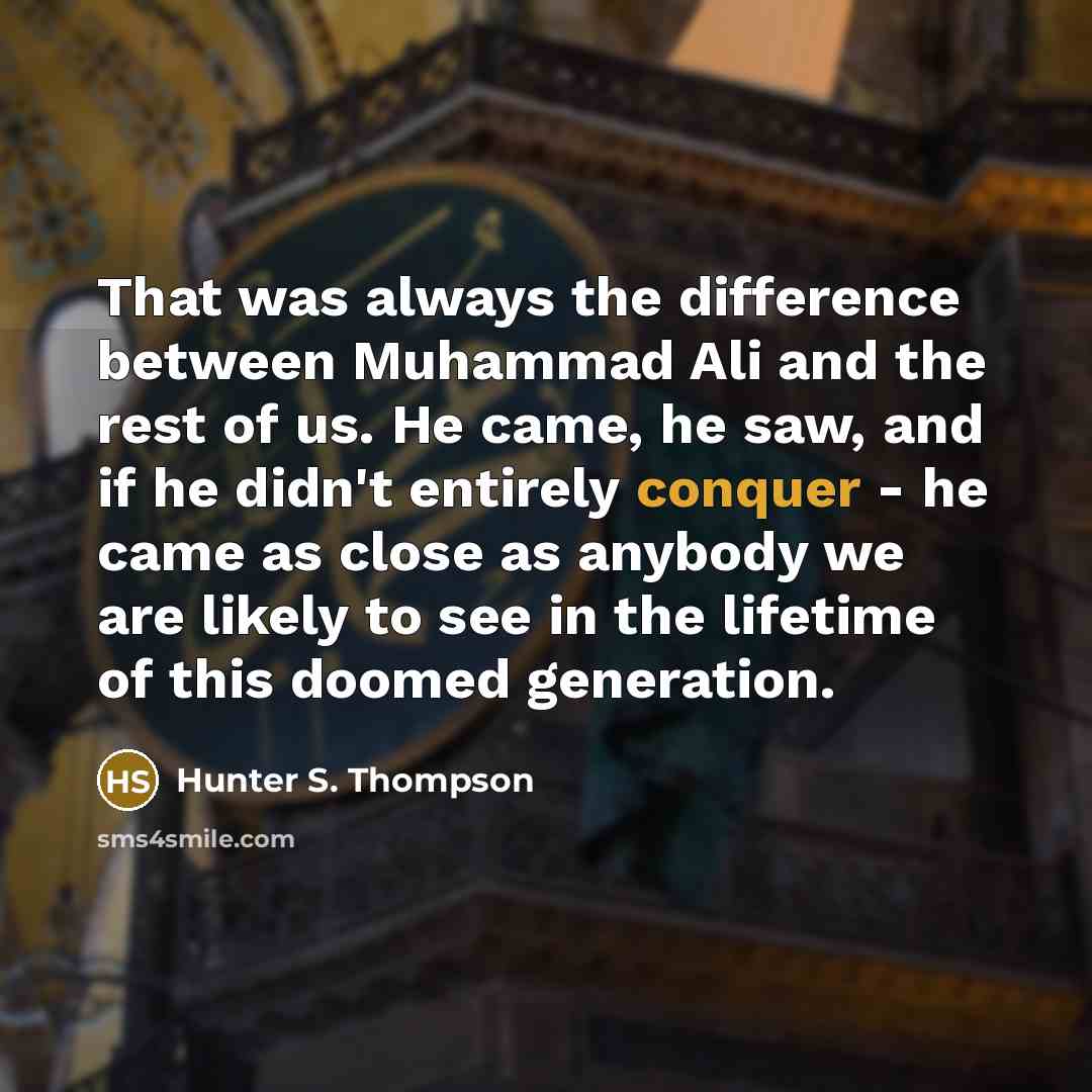 “That was always the difference between Muhammad Ali and the rest of us. He came, he saw, and if he didn't entirely conquer - he came as close as anybody we are likely to see in the lifetime of this doomed generation.” quote by Hunter S. Thompson