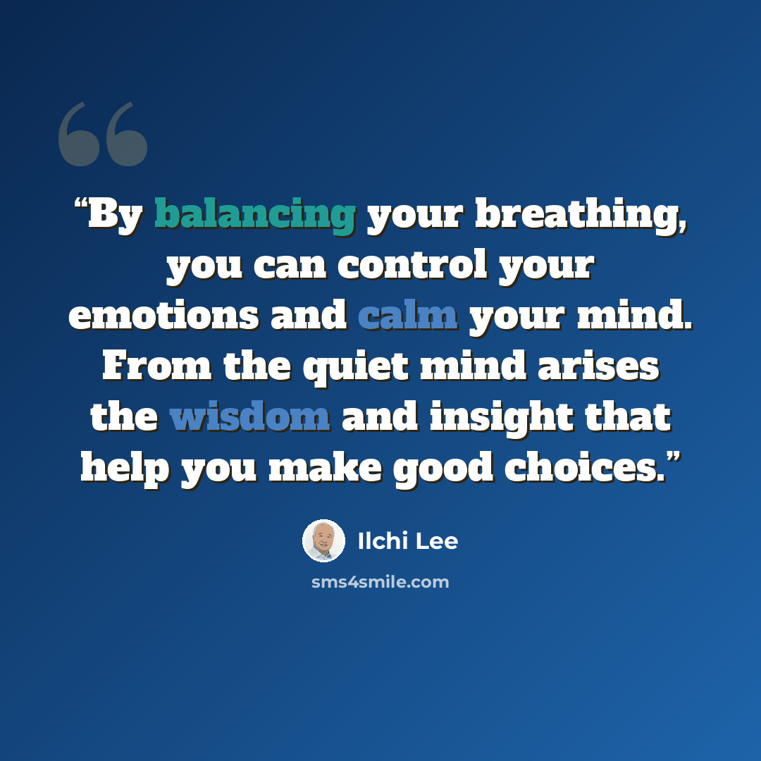 “By balancing your breathing, you can control your emotions and calm your mind. From the quiet mind arises the wisdom and insight that help you make good choices.” quote by Ilchi Lee