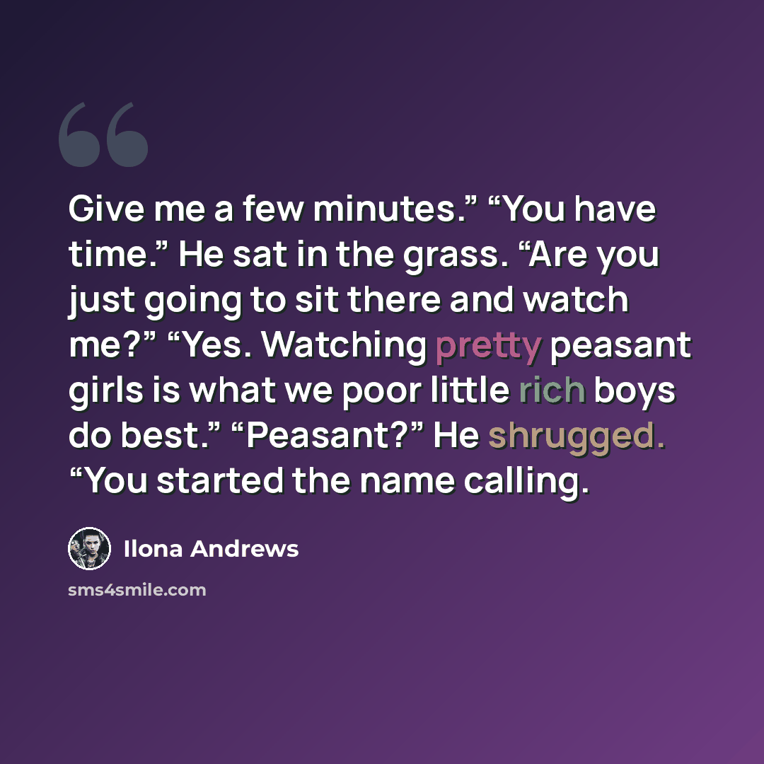 “Give me a few minutes.” “You have time.” He sat in the grass. “Are you just going to sit there and watch me?” “Yes. Watching pretty peasant girls is what we poor little rich boys do best.” “Peasant?” He shrugged. “You started the name calling.” quote by Ilona Andrews