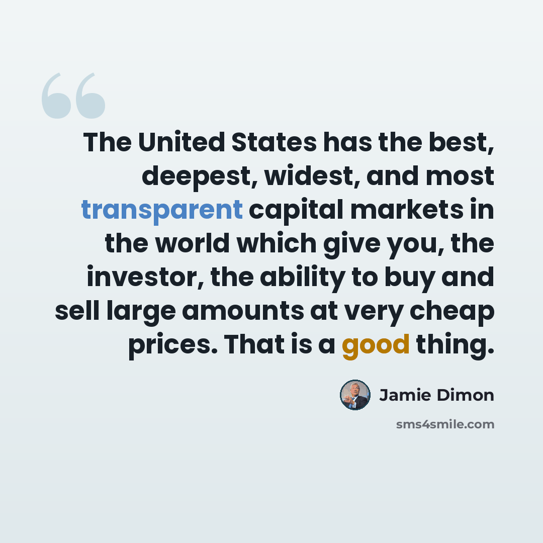 “The United States has the best, deepest, widest, and most transparent capital markets in the world which give you, the investor, the ability to buy and sell large amounts at very cheap prices. That is a good thing.” quote by Jamie Dimon