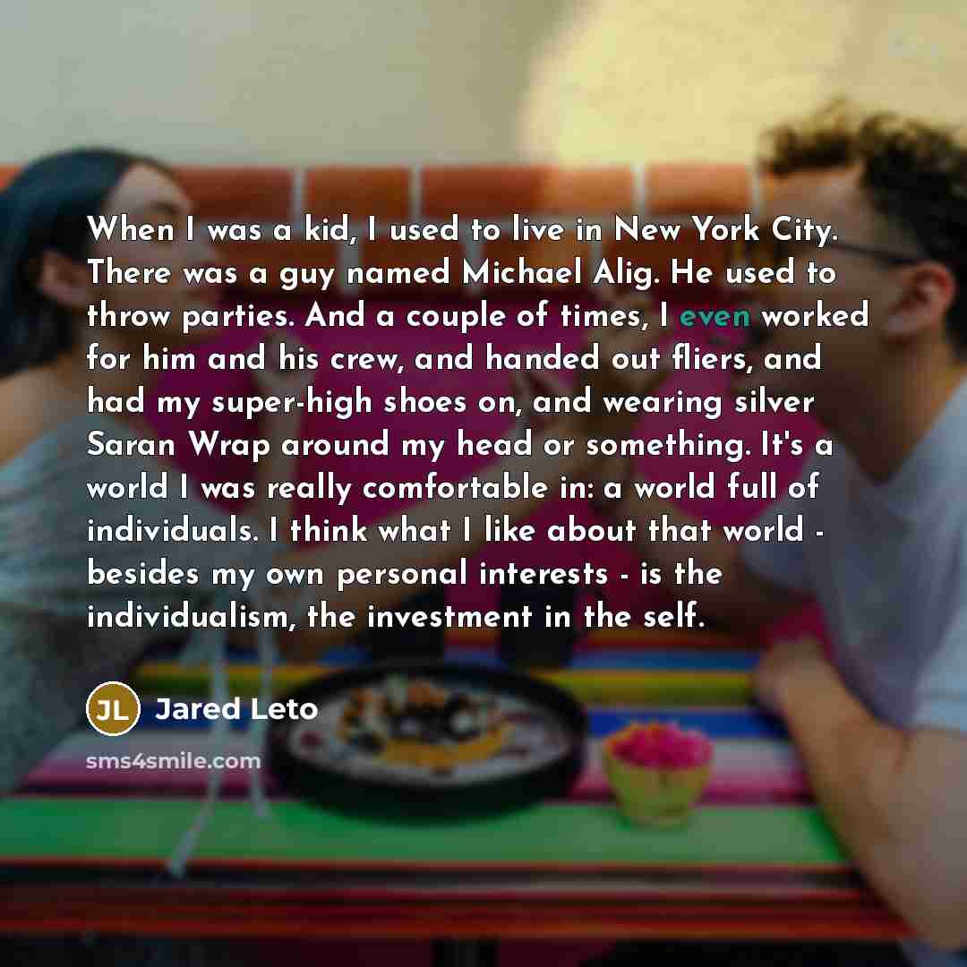 “When I was a kid, I used to live in New York City. There was a guy named Michael Alig. He used to throw parties. And a couple of times, I even worked for him and his crew, and handed out fliers, and had my super-high shoes on, and wearing silver Saran Wrap around my head or something. It's a world…” quote by Jared Leto
