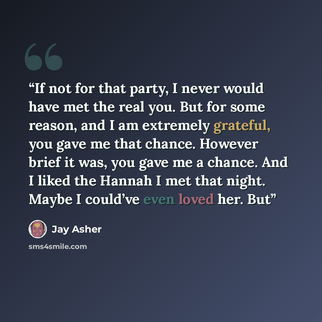 “If not for that party, I never would have met the real you. But for some reason, and I am extremely grateful, you gave me that chance. However brief it was, you gave me a chance. And I liked the Hannah I met that night. Maybe I could’ve even loved her. But” quote by Jay Asher