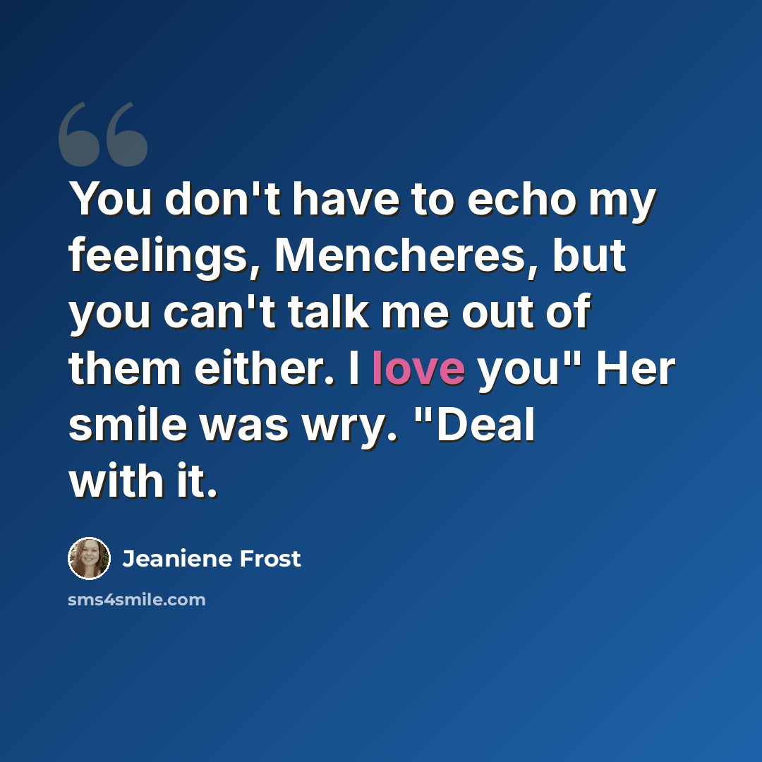 “You don't have to echo my feelings, Mencheres, but you can't talk me out of them either. I love you" Her smile was wry. "Deal with it.” quote by Jeaniene Frost