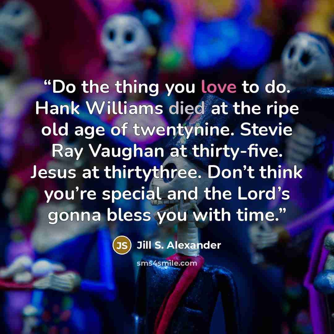 “Do the thing you love to do. Hank Williams died at the ripe old age of twentynine. Stevie Ray Vaughan at thirty-five. Jesus at thirtythree. Don’t think you’re special and the Lord’s gonna bless you with time.” quote by Jill S. Alexander