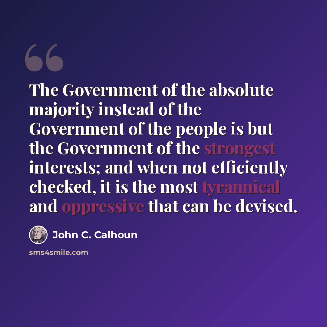 “The Government of the absolute majority instead of the Government of the people is but the Government of the strongest interests; and when not efficiently checked, it is the most tyrannical and oppressive that can be devised.” quote by John C. Calhoun