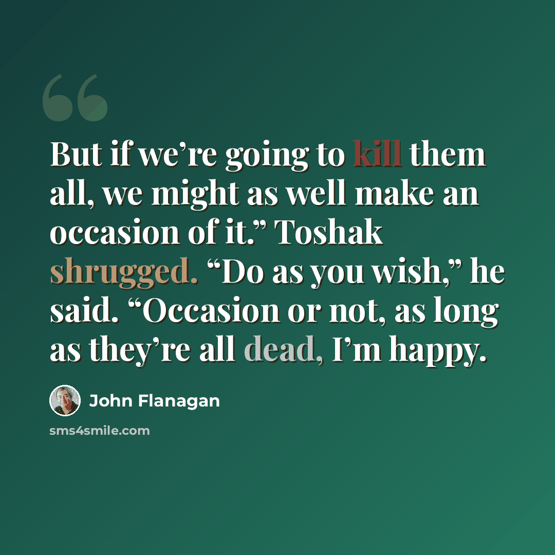 “But if we’re going to kill them all, we might as well make an occasion of it.” Toshak shrugged. “Do as you wish,” he said. “Occasion or not, as long as they’re all dead, I’m happy.” quote by John Flanagan