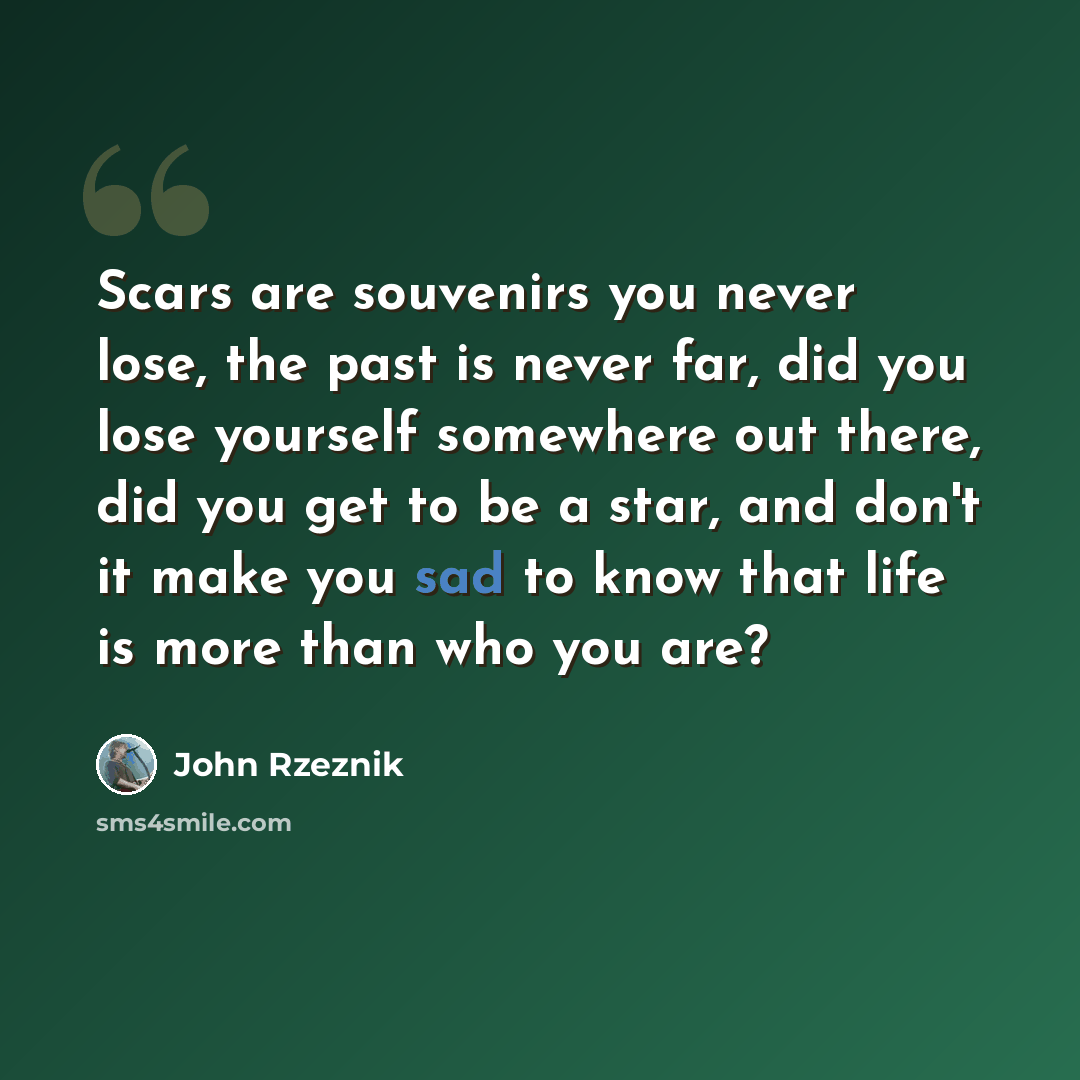 “Scars are souvenirs you never lose, the past is never far, did you lose yourself somewhere out there, did you get to be a star, and don't it make you sad to know that life is more than who you are?” quote by John Rzeznik