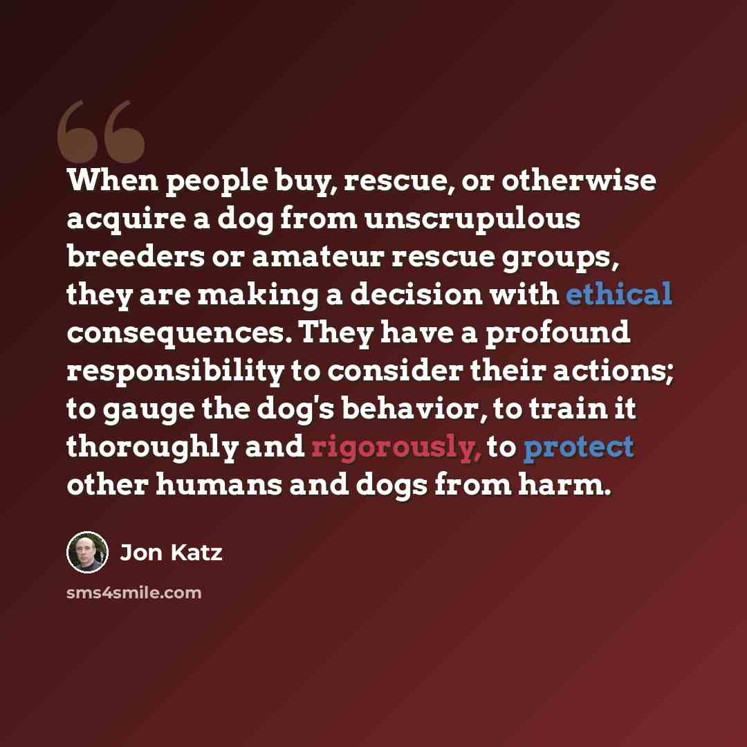 “When people buy, rescue, or otherwise acquire a dog from unscrupulous breeders or amateur rescue groups, they are making a decision with ethical consequences. They have a profound responsibility to consider their actions; to gauge the dog's behavior, to train it thoroughly and rigorously, to…” quote by Jon Katz