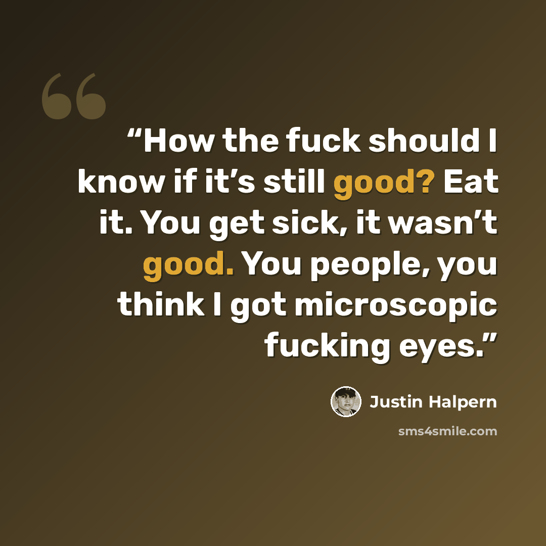 “How the fuck should I know if it’s still good? Eat it. You get sick, it wasn’t good. You people, you think I got microscopic fucking eyes.” quote by Justin Halpern