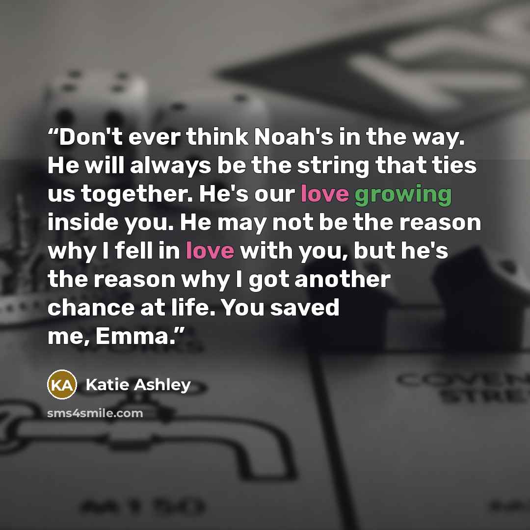 “Don't ever think Noah's in the way. He will always be the string that ties us together. He's our love growing inside you. He may not be the reason why I fell in love with you, but he's the reason why I got another chance at life. You saved me, Emma.” quote by Katie Ashley