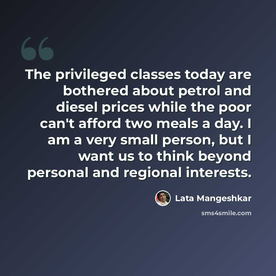 “The privileged classes today are bothered about petrol and diesel prices while the poor can't afford two meals a day. I am a very small person, but I want us to think beyond personal and regional interests.” quote by Lata Mangeshkar